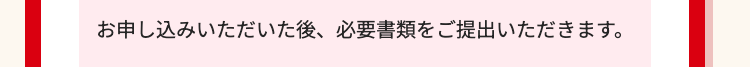 お申し込みいただいた後、 必要書類をご提出いただきます。