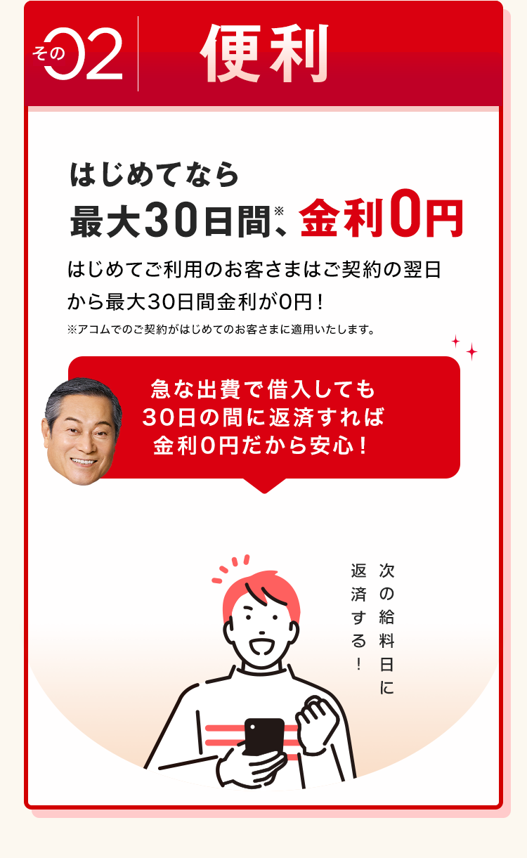 その
2 便利
はじめてなら
最大30日間、金利0円
はじめてご利用のお客さまはご契約の翌日
から最大30日間金利が0円!
※アコムでのご契約がはじめてのお客さまに適用いたします。
急な出費で借入しても
30日の間に返済すれば
金利0円だから安心!
返次
済の
す給
る
!
次の給料日に