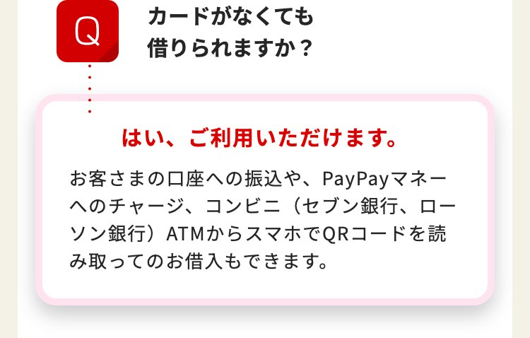 カードがなくても
Q
借りられますか?
はい、ご利用いただけます。
お客さまの口座への振込や、 PayPayマネー
へのチャージ、コンビニ(セブン銀行、 ロー
ソン銀行)ATMからスマホでQRコードを読
み取ってのお借入もできます。