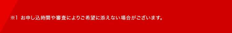 ※1 お申し込時間や審査によりご希望に添えない場合がございます。