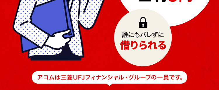 最短20分でお借入可能 ※1
借りるなら
アコム一択!
D
ご契約の翌日から
最大30日間
金利0円
誰にもバレずに
借りられる
アコムは三菱UFJフィナンシャル・グループの一員です。