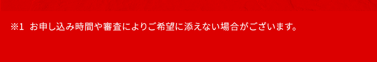 ※1 お申し込み時間や審査によりご希望に添えない場合がございます。
