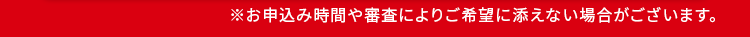 ※お申込み時間や審査によりご希望に添えない場合がございます。