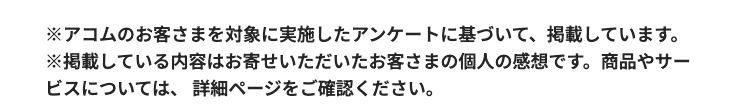 ※アコムのお客さまを対象に実施したアンケートに基づいて、 掲載しています。
※掲載している内容はお寄せいただいたお客さまの個人の感想です。 商品やサー
ビスについては、 詳細ページをご確認ください。