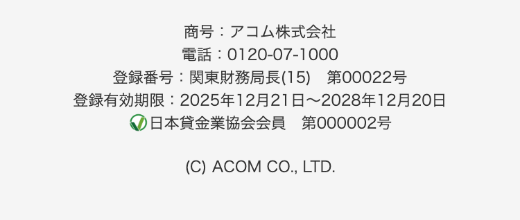 商号:アコム株式会社
電話: 0120-07-1000
登録番号:関東財務局長(15) 第00022号
登録有効期限: 2025年12月21日 ~ 2028年12月20日
日本貸金業協会会員 第000002号
(C) ACOM CO., LTD.