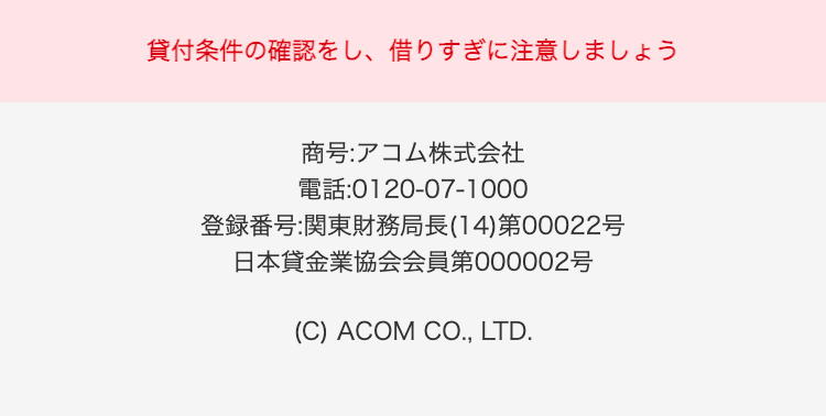 貸付条件の確認をし、借りすぎに注意しましょう
商号:アコム株式会社
電話:0120-07-1000
登録番号:関東財務局長(14)第00022号
日本貸金業協会会員第000002号
(C) ACOM CO., LTD.