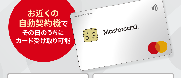 発行
最短即日驪:
土日祝日も!
可能!
お近くの
INTERNATIONAL
自動契約機で
その日のうちに
カード受け取り可能
Mastercard.
年会費 0円
パート・アルバイト
の方でもOK
毎月のクレジットご利用金額から
自動で0.25%をキャッシュバック
※毎月20日までの新規ご利用分 (新規利用残高) を集計する際に、 自動でキャッシュバック。
