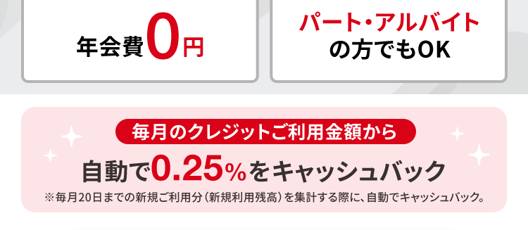 発行
最短即日驪:
土日祝日も!
可能!
お近くの
INTERNATIONAL
自動契約機で
その日のうちに
カード受け取り可能
Mastercard.
年会費 0円
パート・アルバイト
の方でもOK
毎月のクレジットご利用金額から
自動で0.25%をキャッシュバック
※毎月20日までの新規ご利用分 (新規利用残高) を集計する際に、 自動でキャッシュバック。