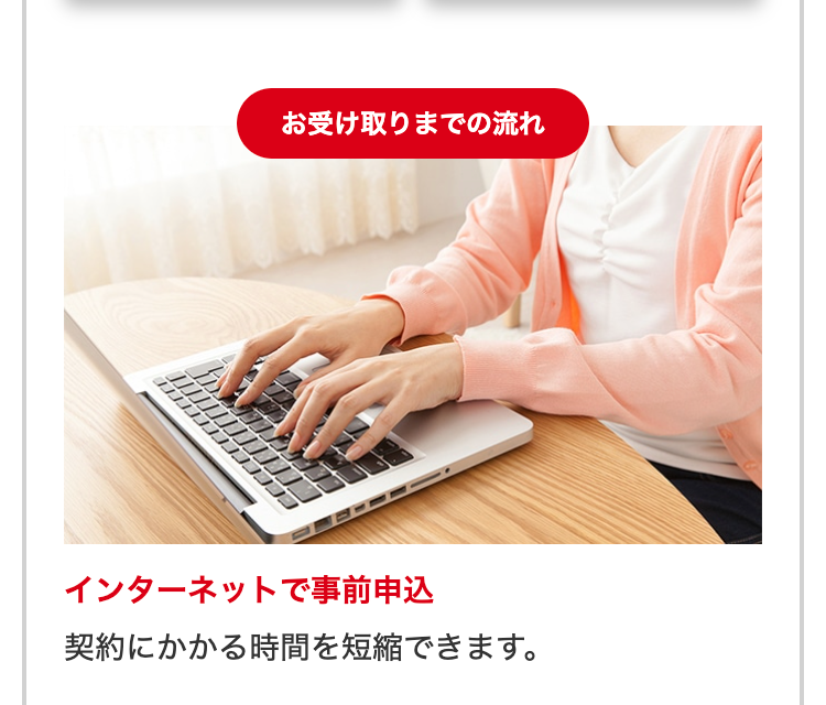 お受け取りまでの流れ
インターネットで事前申込
契約にかかる時間を短縮できます。