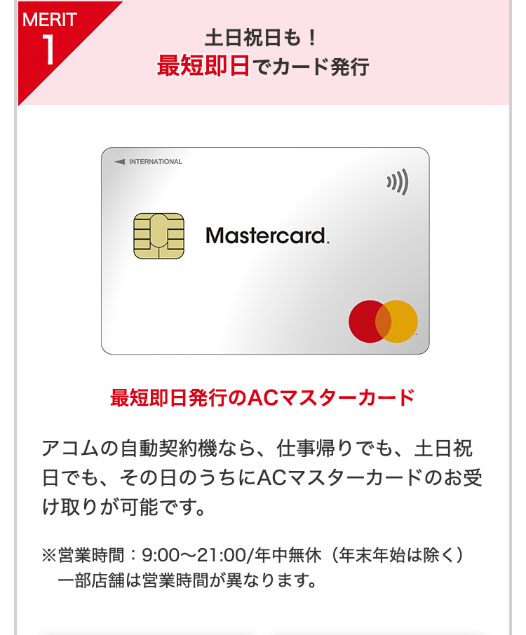 MERIT
1
土日祝日も!
最短即日でカード発行
INTERNATIONAL
期
Mastercard.
最短即日発行のACマスターカード
アコムの自動契約機なら、 仕事帰りでも、 土日祝
日でも、その日のうちにACマスターカードのお受
け取りが可能です。
※営業時間: 9:00 ~ 21:00/年中無休(年末年始は除く)
一部店舗は営業時間が異なります。