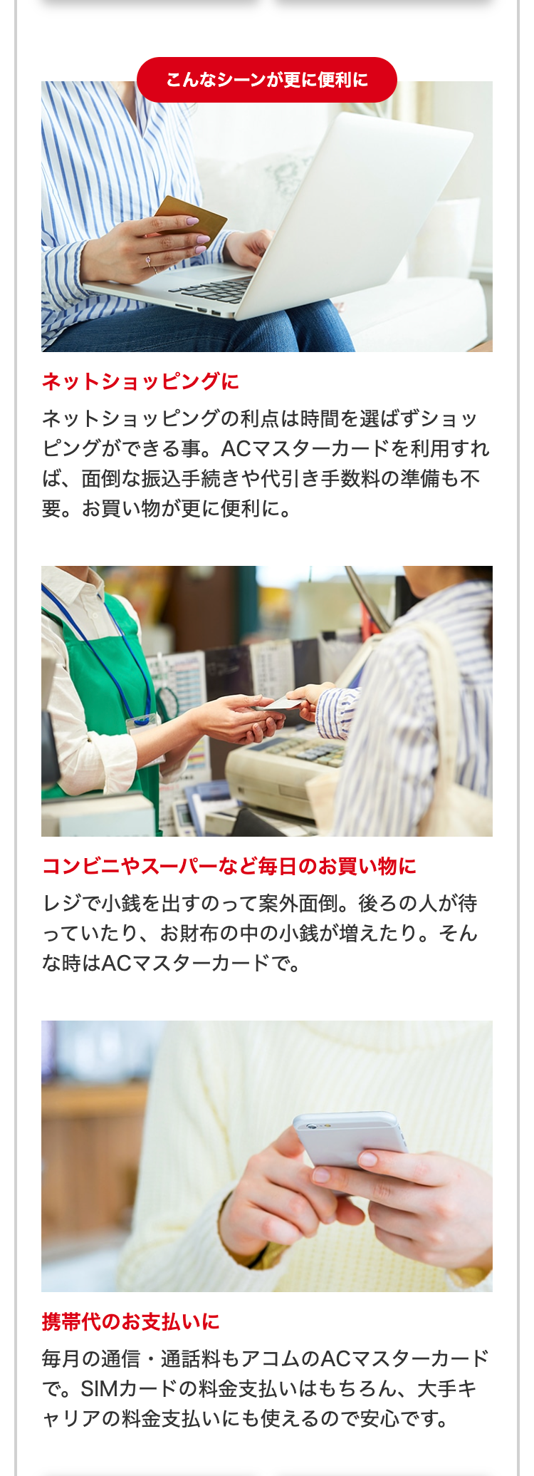 こんなシーンが更に便利に
ネットショッピングに
ネットショッピングの利点は時間を選ばずショッピングができる事。ACマスターカードを利用すれば、面倒な振込手続きや代引き手数料の準備も不要。お買い物が更に便利に。

コンビニやスーパーなど毎日のお買い物に
レジで小銭を出すのって案外面倒。後ろの人が待っていたり、お財布の中の小銭が増えたり。そんな時はACマスターカードで。

携帯代のお支払いに
毎月の通信・通話料もアコムのACマスターカードで。SIMカードの料金支払いはもちろん、大手キャリアの料金支払いにも使えるので安心です。