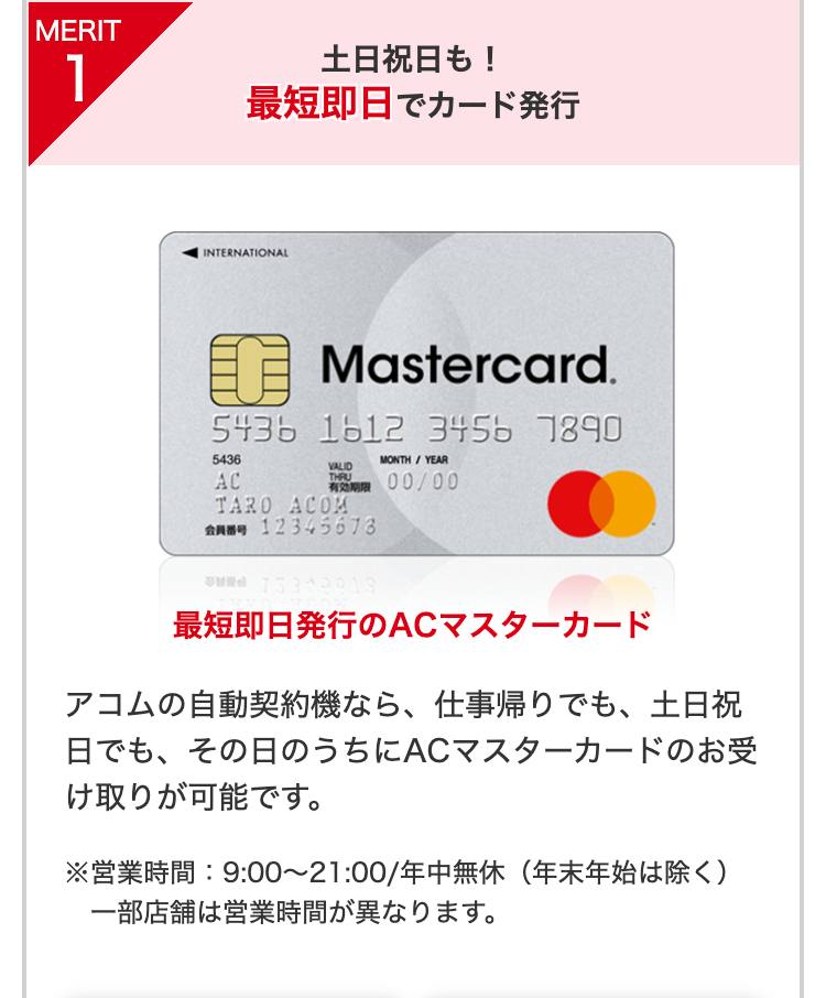 MERIT1
土日祝日も！
最短即日でカード発行
最短即日発行のACマスターカード
アコムの自動契約機なら、仕事帰りでも、土日祝日でも、その日のうちにACマスターカードのお受け取りが可能です。
※営業時間：9:00～21:00/年中無休（年末年始は除く）
一部店舗は営業時間が異なります。