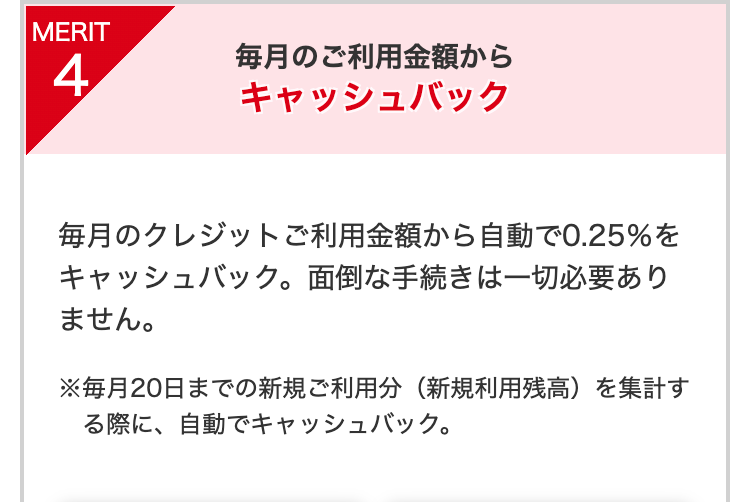 毎月のご利用金額から
キャッシュバック
毎月のクレジットご利用金額から自動で0.25％をキャッシュバック。面倒な手続きは一切必要ありません。
※毎月20日までの新規ご利用分（新規利用残高）を集計する際に、自動でキャッシュバック。