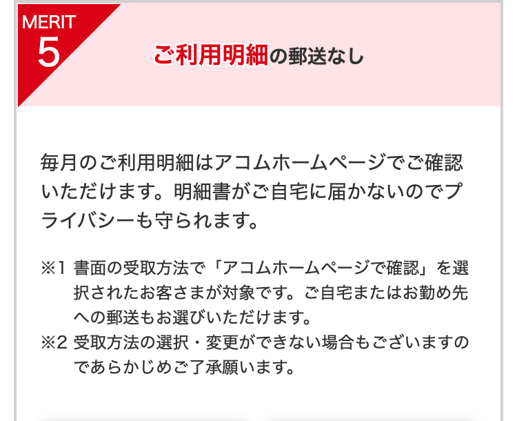 MERIT5
ご利用明細の郵送なし
毎月のご利用明細はアコムホームページでご確認いただけます。明細書がご自宅に届かないのでプライバシーも守られます。
※1 書面の受取方法で「アコムホームページで確認」を選択されたお客さまが対象です。ご自宅またはお勤め先への郵送もお選びいただけます。
※2 受取方法の選択・変更ができない場合もございますのであらかじめご了承願います。