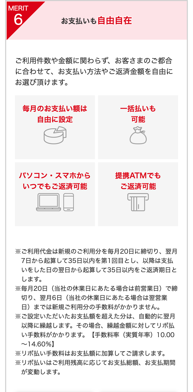 MERIT6
お支払いも自由自在
ご利用件数や金額に関わらず、お客さまのご都合に合わせて、お支払い方法やご返済金額を自由にお選び頂けます。
毎月のお支払い額は自由に設定
一括払いも可能
パソコン・スマホからいつでもご返済可能
提携ATMでもご返済可能
※ご利用代金は新規のご利用分を毎月20日に締切り、翌月7日から起算して35日以内を第1回目とし、以降は支払いをした日の翌日から起算して35日以内をご返済期日とします。
※毎月20日（当社の休業日にあたる場合は前営業日）で締切り、翌月6日（当社の休業日にあたる場合は翌営業日）までは新規ご利用分の手数料がかかりません。
※ご設定いただいたお支払額を超えた分は、自動的に翌月以降に繰越します。その場合、繰越金額に対してリボ払い手数料がかかります。【手数料率（実質年率）10.00～14.60％】
※リボ払い手数料はお支払額に加算してご請求します。
※リボ払いはご利用残高に応じてお支払総額、お支払期間が変動します。