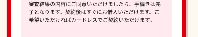 審査結果の内容にご同意いただけましたら、 手続きは完
了となります。契約後はすぐにお借入いただけます。 ご
希望いただければカードレスでご契約いただけます。