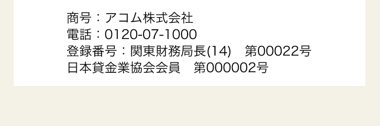 商号：アコム株式会社
電話：0120-07-1000
登録番号：関東財務局長（13）第00022号
日本貸金業協会会員 第000002号