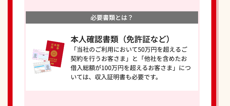 日本国
JAPAN
SSPORT
必要書類とは?
本人確認書類(免許証など)
「当社のご利用において50万円を超えるご
契約を行うお客さま」 と 「他社を含めたお
借入総額が100万円を超えるお客さま」 につ
いては、収入証明書も必要です。