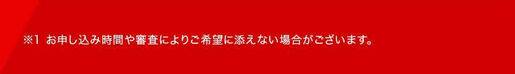 ※1 お申し込み時間や審査によりご希望に添えない場合がございます。