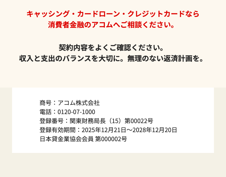 キャッシング・カードローン・クレジットカードなら
消費者金融のアコムへご相談ください。
契約内容をよくご確認ください。
収入と支出のバランスを大切に。 無理のない返済計画を。